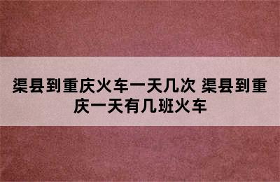 渠县到重庆火车一天几次 渠县到重庆一天有几班火车